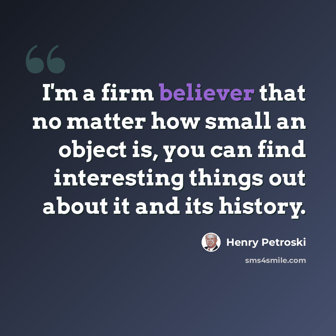 “I'm a firm believer that no matter how small an object is, you can find interesting things out about it and its history.” quote by Henry Petroski
