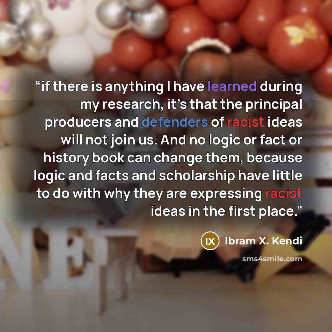 “if there is anything I have learned during my research, it’s that the principal producers and defenders of racist ideas will not join us. And no logic or fact or history book can change them, because logic and facts and scholarship have little to do with why they are expressing racist ideas in the…” quote by Ibram X. Kendi
