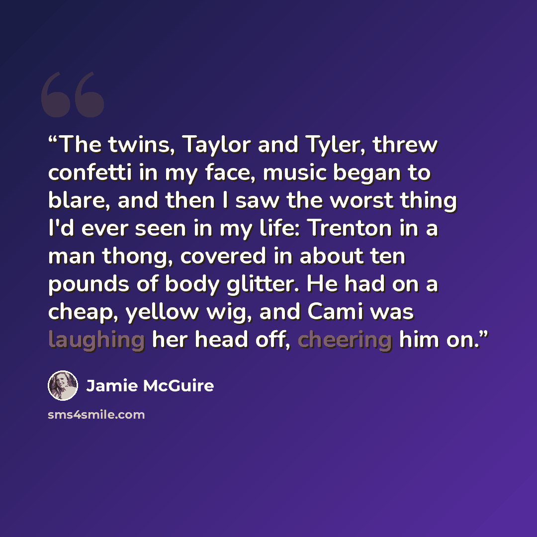 “The twins, Taylor and Tyler, threw confetti in my face, music began to blare, and then I saw the worst thing I'd ever seen in my life: Trenton in a man thong, covered in about ten pounds of body glitter. He had on a cheap, yellow wig, and Cami was laughing her head off, cheering him on.” quote by Jamie McGuire