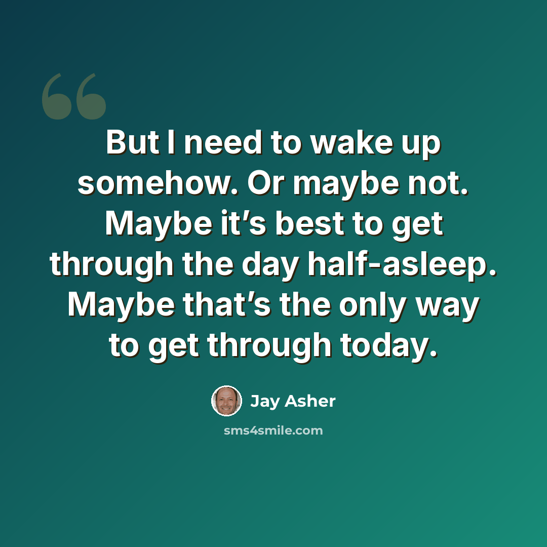“But I need to wake up somehow. Or maybe not. Maybe it’s best to get through the day half-asleep. Maybe that’s the only way to get through today.” quote by Jay Asher