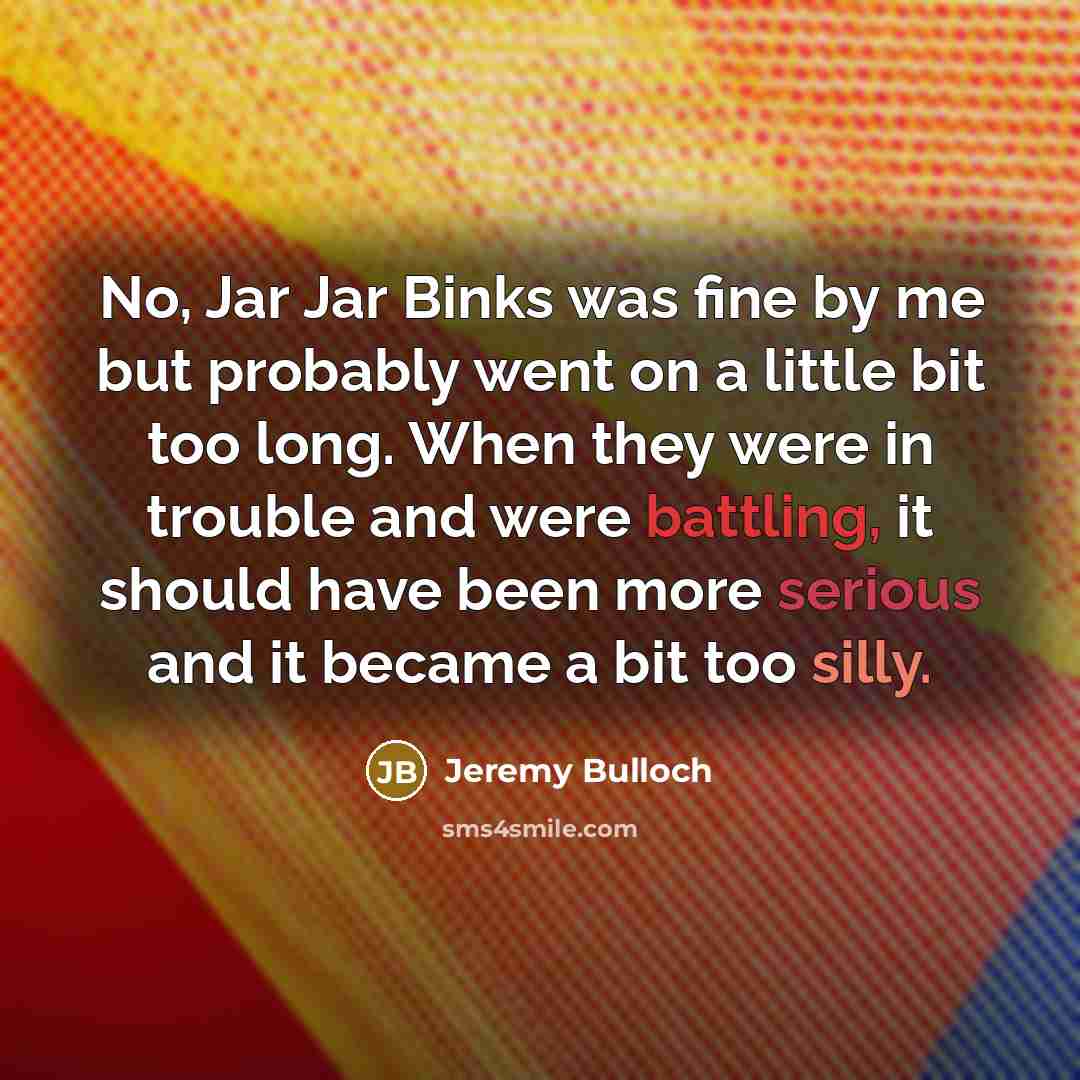 “No, Jar Jar Binks was fine by me but probably went on a little bit too long. When they were in trouble and were battling, it should have been more serious and it became a bit too silly.” quote by Jeremy Bulloch