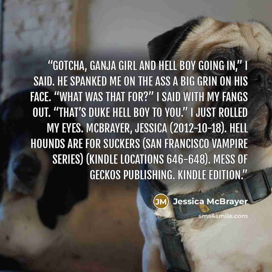 “Gotcha, Ganja Girl and Hell Boy going in,” I said. He spanked me on the ass a big grin on his face. “What was that for?” I said with my fangs out. “That’s Duke Hell Boy to you.” I just rolled my eyes. McBrayer, Jessica (2012-10-18). Hell Hounds Are For Suckers (San Francisco Vampire Series)…” quote by Jessica McBrayer