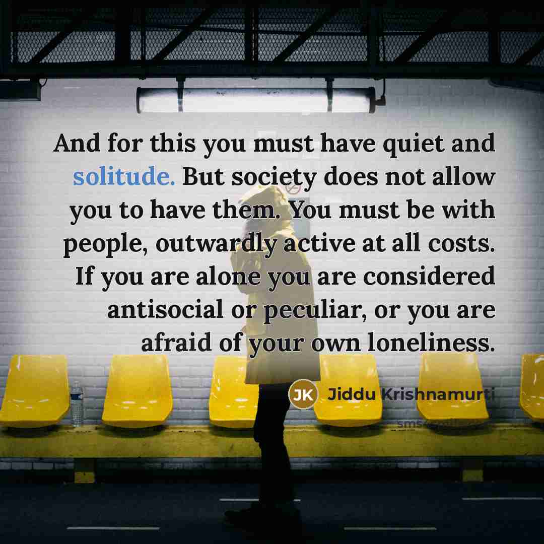“And for this you must have quiet and solitude. But society does not allow you to have them. You must be with people, outwardly active at all costs. If you are alone you are considered antisocial or peculiar, or you are afraid of your own loneliness.” quote by Jiddu Krishnamurti