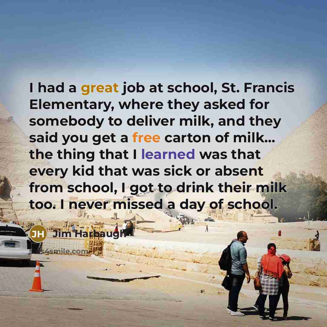 “I had a great job at school, St. Francis Elementary, where they asked for somebody to deliver milk, and they said you get a free carton of milk... the thing that I learned was that every kid that was sick or absent from school, I got to drink their milk too. I never missed a day of school.” quote by Jim Harbaugh