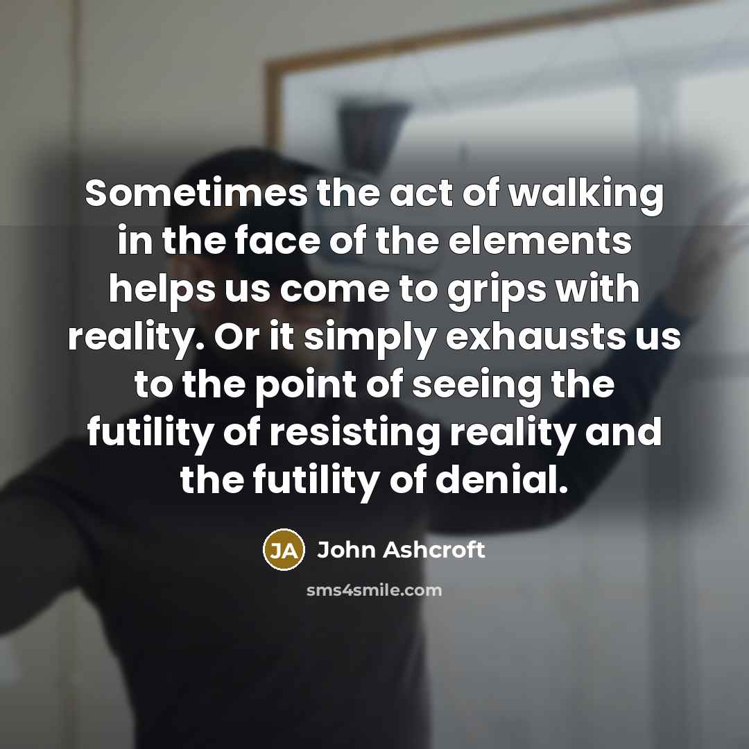 “Sometimes the act of walking in the face of the elements helps us come to grips with reality. Or it simply exhausts us to the point of seeing the futility of resisting reality and the futility of denial.” quote by John Ashcroft