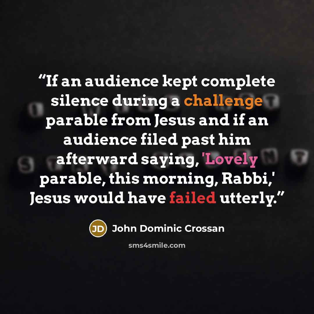 “If an audience kept complete silence during a challenge parable from Jesus and if an audience filed past him afterward saying, 'Lovely parable, this morning, Rabbi,' Jesus would have failed utterly.” quote by John Dominic Crossan