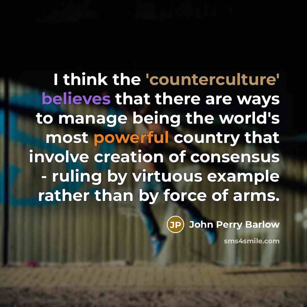 “I think the 'counterculture' believes that there are ways to manage being the world's most powerful country that involve creation of consensus - ruling by virtuous example rather than by force of arms.” quote by John Perry Barlow