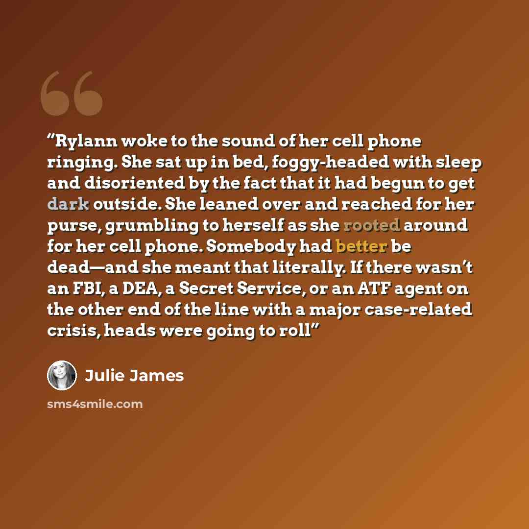 “Rylann woke to the sound of her cell phone ringing. She sat up in bed, foggy-headed with sleep and disoriented by the fact that it had begun to get dark outside. She leaned over and reached for her purse, grumbling to herself as she rooted around for her cell phone. Somebody had better be dead—and…” quote by Julie James