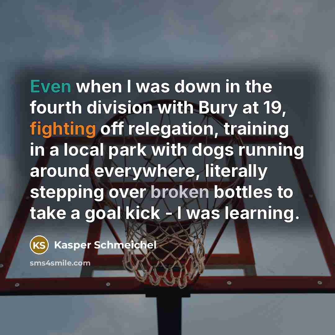 “Even when I was down in the fourth division with Bury at 19, fighting off relegation, training in a local park with dogs running around everywhere, literally stepping over broken bottles to take a goal kick - I was learning.” quote by Kasper Schmeichel