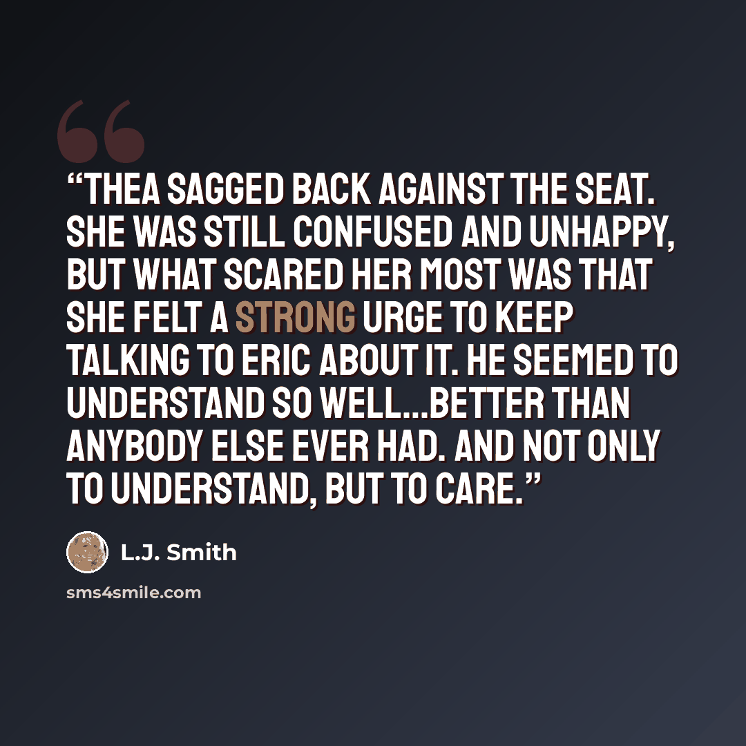 “Thea sagged back against the seat. She was still confused and unhappy, but what scared her most was that she felt a strong urge to keep talking to Eric about it. He seemed to understand so well…better than anybody else ever had. And not only to understand, but to care.” quote by L.J. Smith
