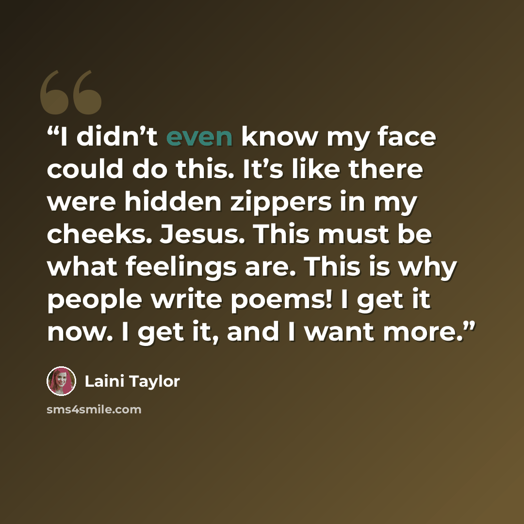 “I didn’t even know my face could do this. It’s like there were hidden zippers in my cheeks. Jesus. This must be what feelings are. This is why people write poems! I get it now. I get it, and I want more.” quote by Laini Taylor