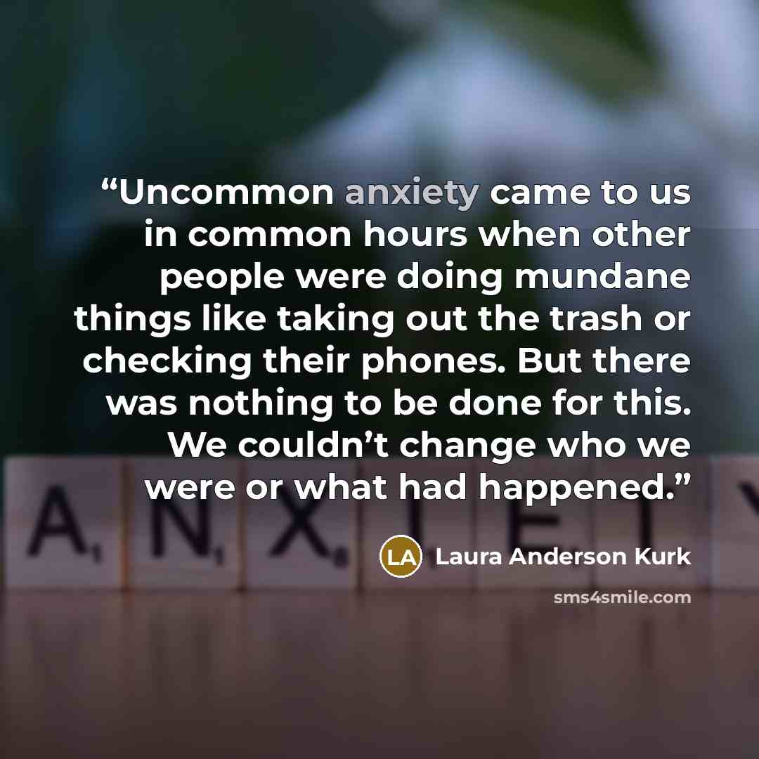 “Uncommon anxiety came to us in common hours when other people were doing mundane things like taking out the trash or checking their phones. But there was nothing to be done for this. We couldn’t change who we were or what had happened.” quote by Laura Anderson Kurk