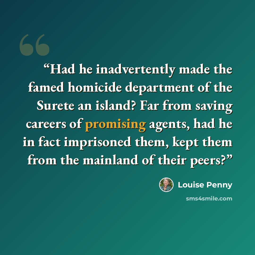 “Had he inadvertently made the famed homicide department of the Surete an island? Far from saving careers of promising agents, had he in fact imprisoned them, kept them from the mainland of their peers?” quote by Louise Penny