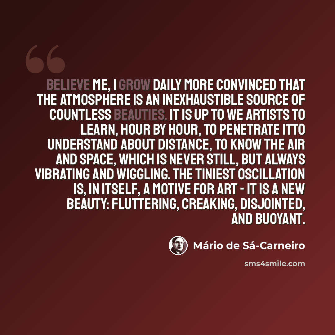 “Believe me, I grow daily more convinced that the atmosphere is an inexhaustible source of countless beauties. It is up to we artists to learn, hour by hour, to penetrate itto understand about Distance, to know the Air and space, which is never still, but always vibrating and wiggling. The tiniest…” quote by Mario de Sa-Carneiro