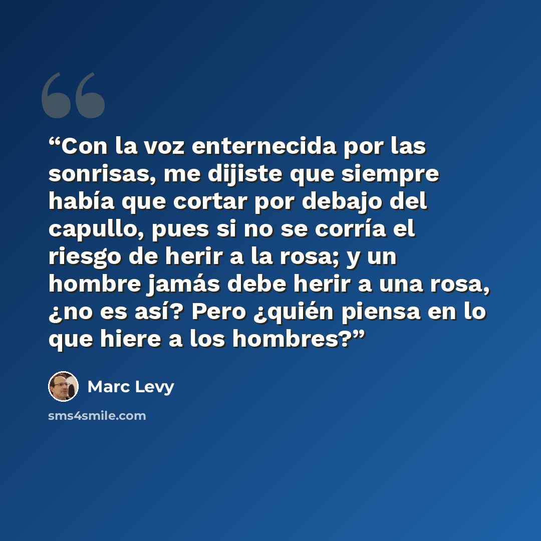 “Con la voz enternecida por las sonrisas, me dijiste que siempre había que cortar por debajo del capullo, pues si no se corría el riesgo de herir a la rosa; y un hombre jamás debe herir a una rosa, ¿no es así? Pero ¿quién piensa en lo que hiere a los hombres?” quote by Marc levy