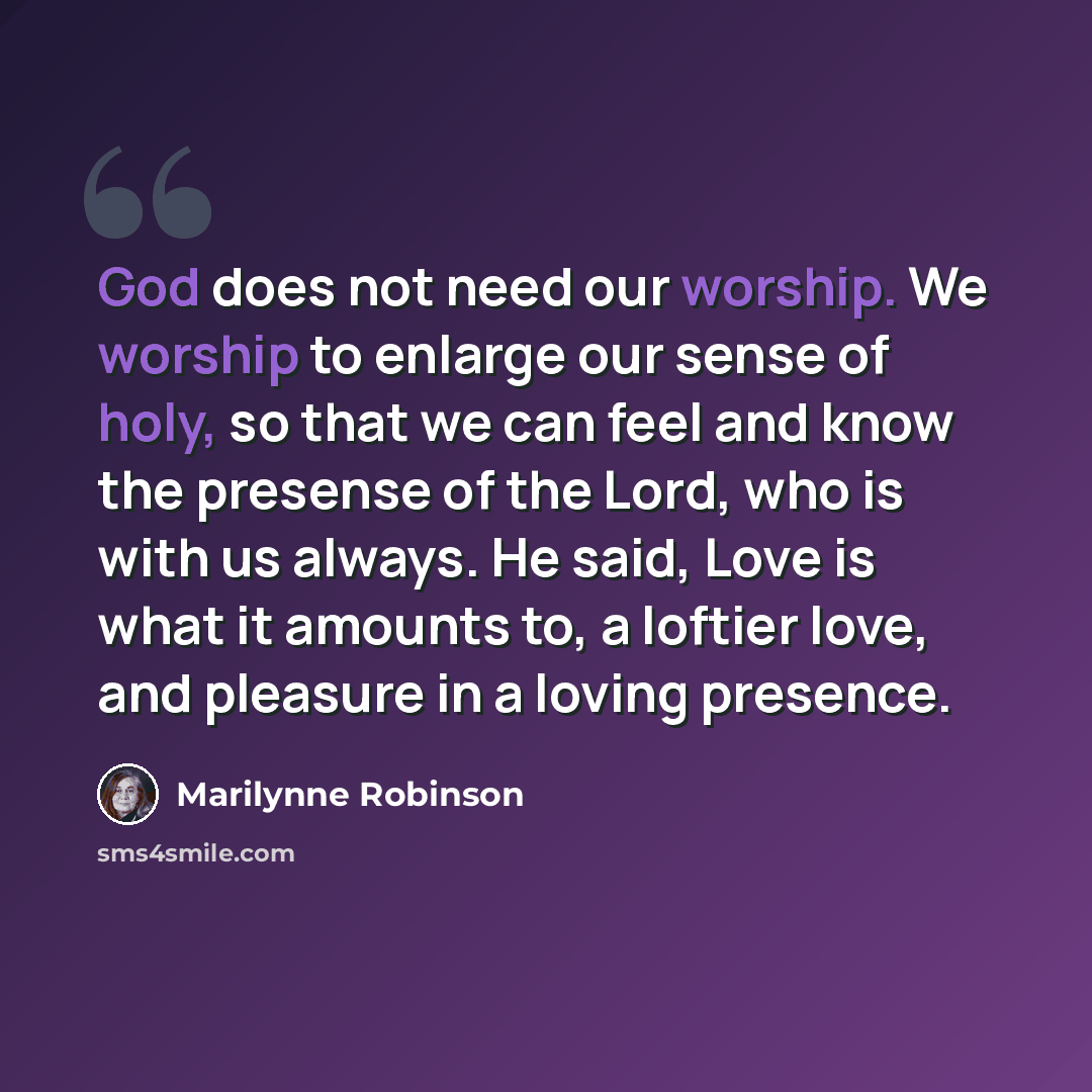 “God does not need our worship. We worship to enlarge our sense of holy, so that we can feel and know the presense of the Lord, who is with us always. He said, Love is what it amounts to, a loftier love, and pleasure in a loving presence.” quote by Marilynne Robinson