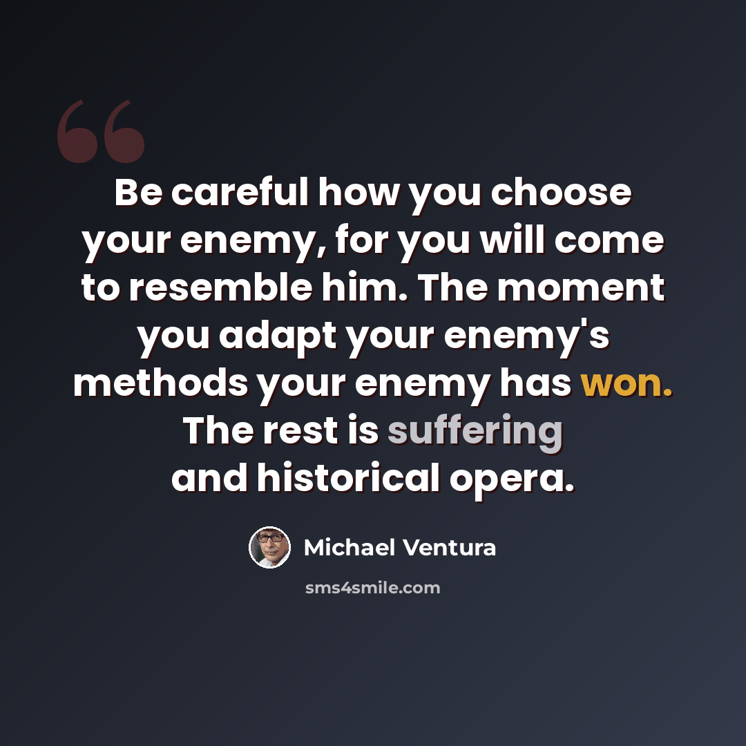 “Be careful how you choose your enemy, for you will come to resemble him. The moment you adapt your enemy's methods your enemy has won. The rest is suffering and historical opera.” quote by Michael Ventura