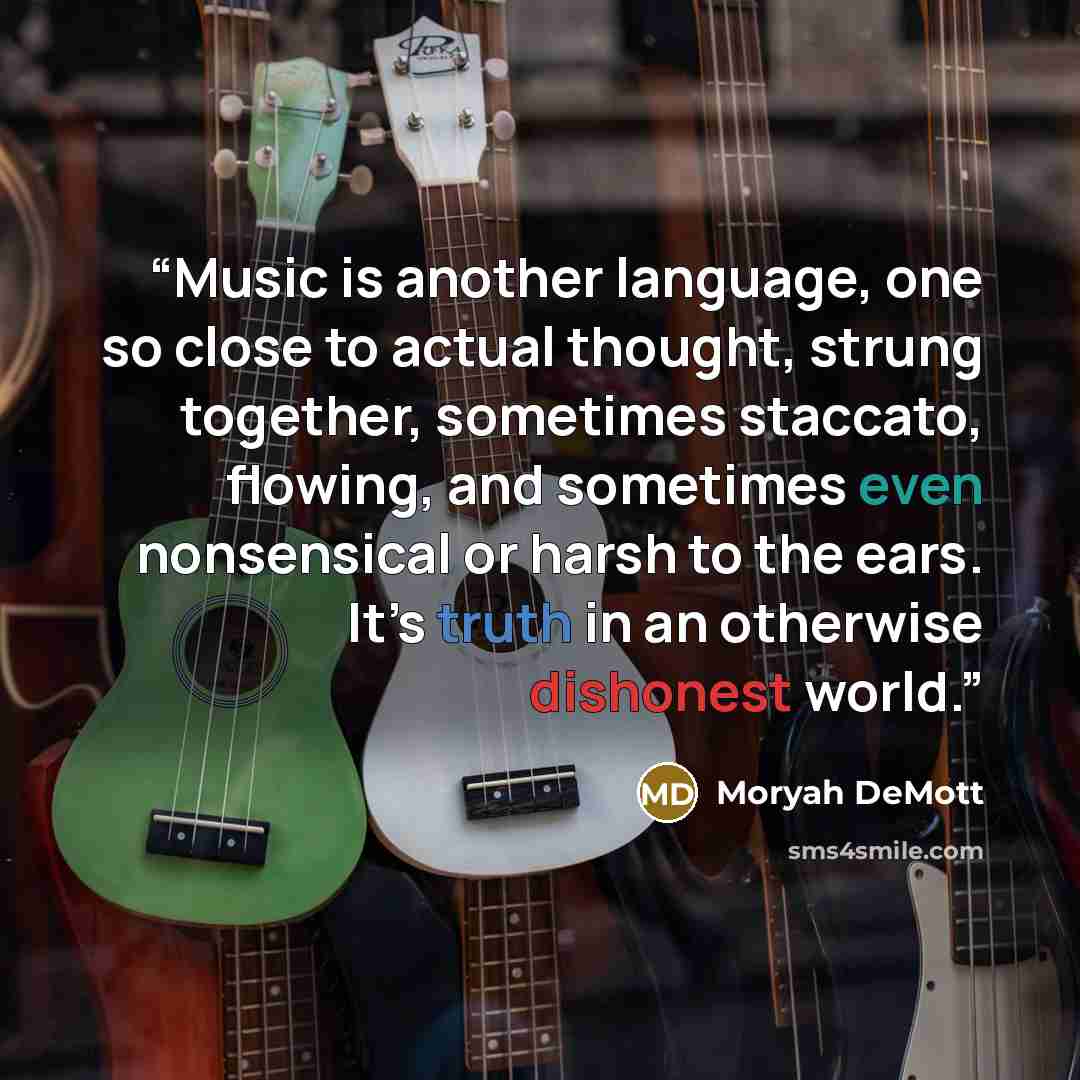 “Music is another language, one so close to actual thought, strung together, sometimes staccato, flowing, and sometimes even nonsensical or harsh to the ears. It’s truth in an otherwise dishonest world.” quote by Moryah DeMott