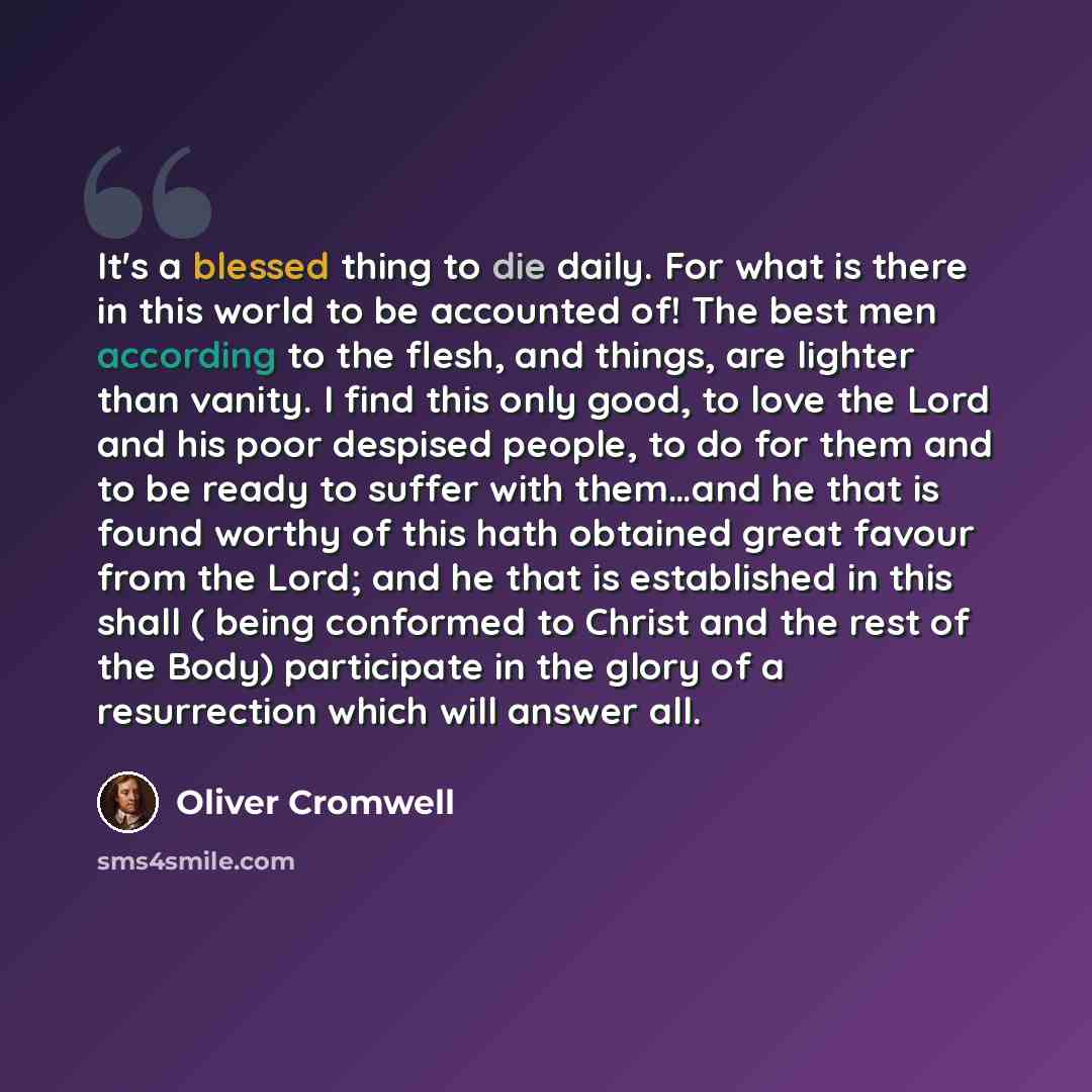 “It's a blessed thing to die daily. For what is there in this world to be accounted of! The best men according to the flesh, and things, are lighter than vanity. I find this only good, to love the Lord and his poor despised people, to do for them and to be ready to suffer with them…and he that is…” quote by Oliver Cromwell