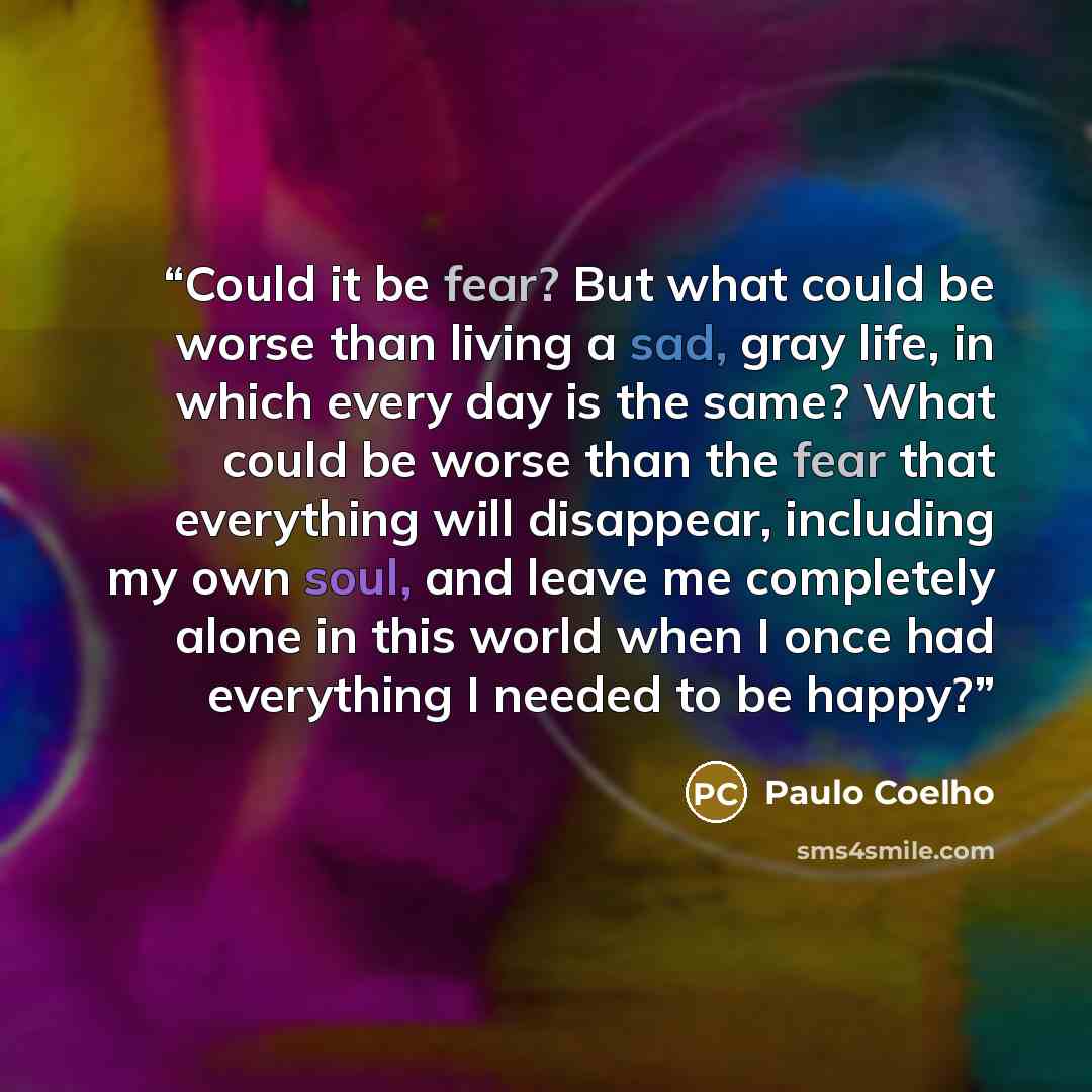 “Could it be fear? But what could be worse than living a sad, gray life, in which every day is the same? What could be worse than the fear that everything will disappear, including my own soul, and leave me completely alone in this world when I once had everything I needed to be happy?” quote by Paulo Coelho
