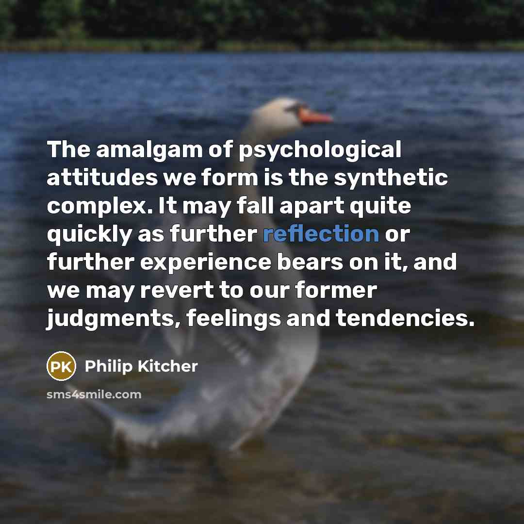 “The amalgam of psychological attitudes we form is the synthetic complex. It may fall apart quite quickly as further reflection or further experience bears on it, and we may revert to our former judgments, feelings and tendencies.” quote by Philip Kitcher