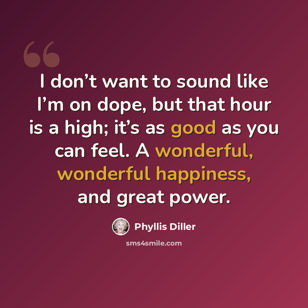 “I don’t want to sound like I’m on dope, but that hour is a high; it’s as good as you can feel. A wonderful, wonderful happiness, and great power.” quote by Phyllis Diller