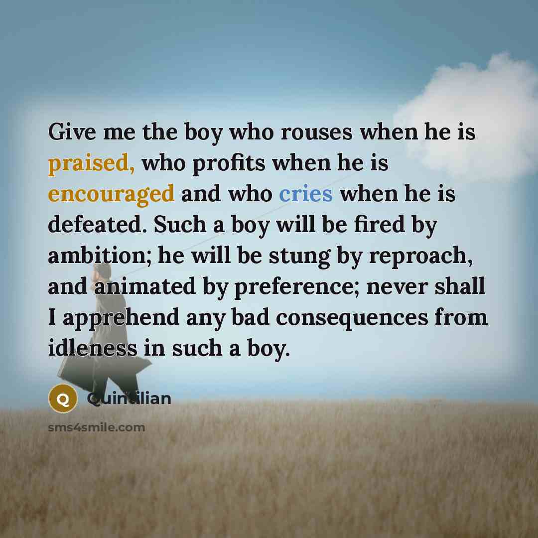 “Give me the boy who rouses when he is praised, who profits when he is encouraged and who cries when he is defeated. Such a boy will be fired by ambition; he will be stung by reproach, and animated by preference; never shall I apprehend any bad consequences from idleness in such a boy.” quote by Quintilian