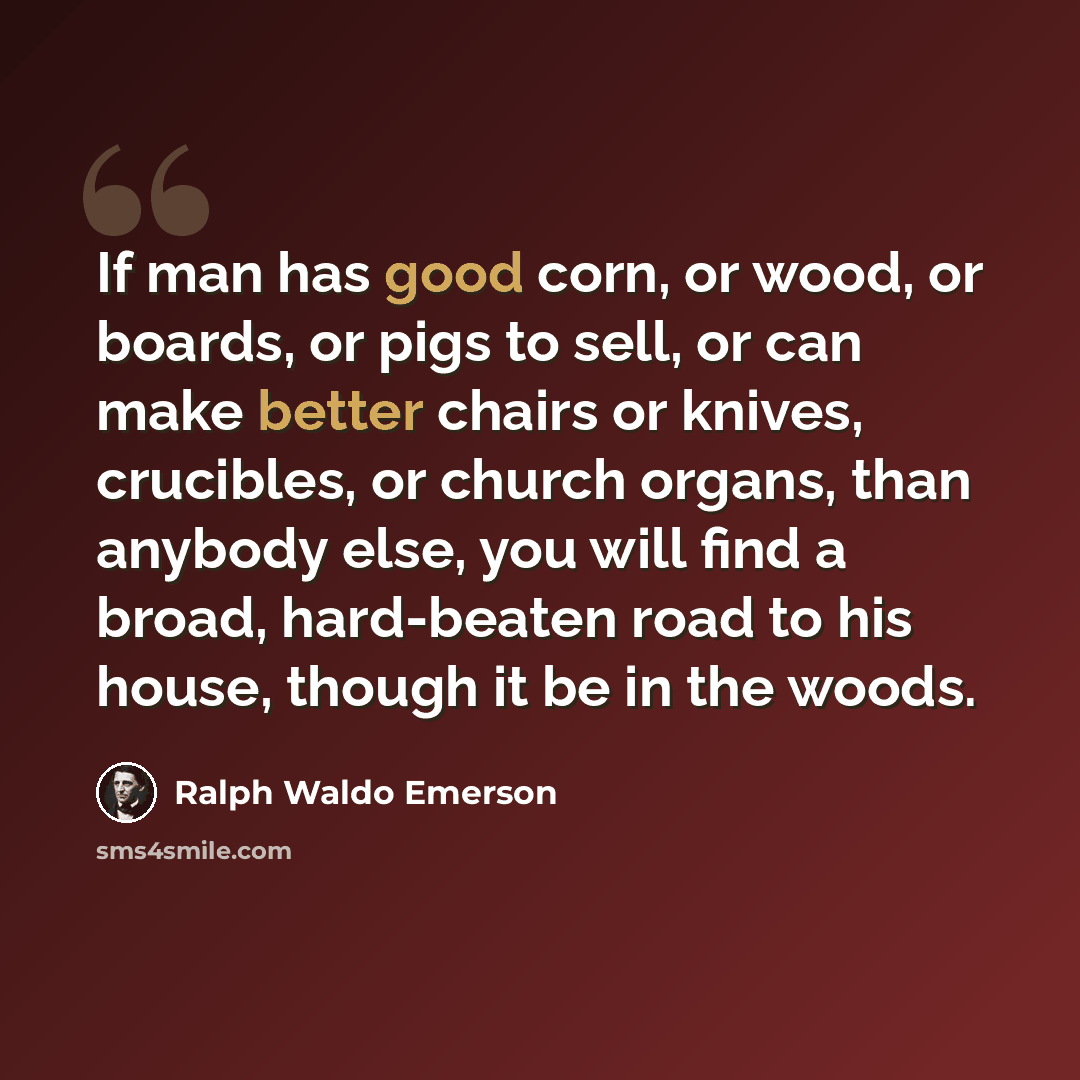 “If man has good corn, or wood, or boards, or pigs to sell, or can make better chairs or knives, crucibles, or church organs, than anybody else, you will find a broad, hard-beaten road to his house, though it be in the woods.” quote by Ralph Waldo Emerson