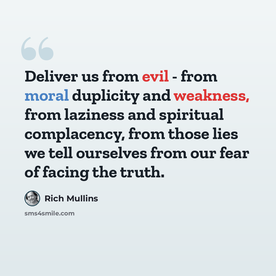 “Deliver us from evil - from moral duplicity and weakness, from laziness and spiritual complacency, from those lies we tell ourselves from our fear of facing the truth.” quote by Rich Mullins