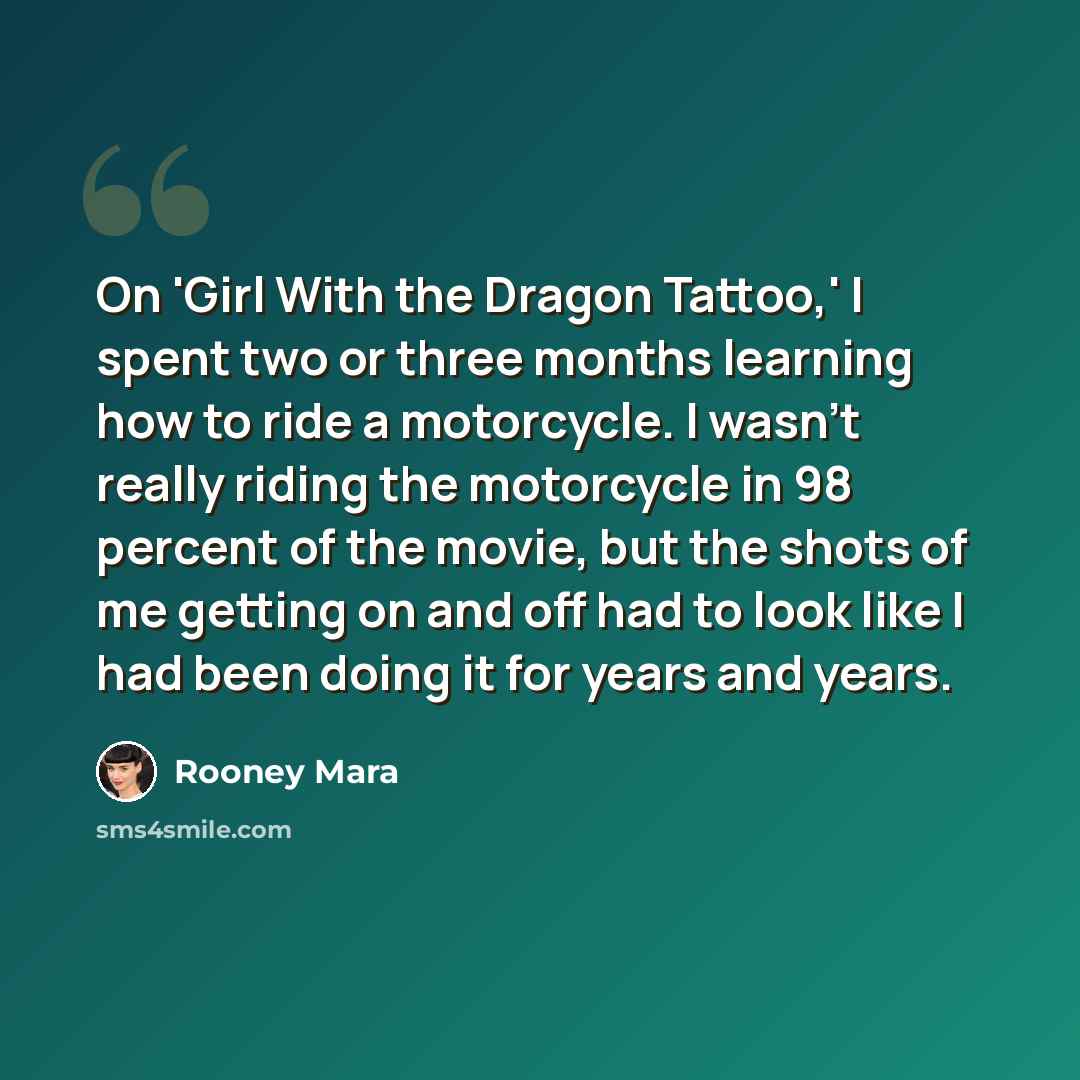 “On 'Girl With the Dragon Tattoo,' I spent two or three months learning how to ride a motorcycle. I wasn't really riding the motorcycle in 98 percent of the movie, but the shots of me getting on and off had to look like I had been doing it for years and years.” quote by Rooney Mara