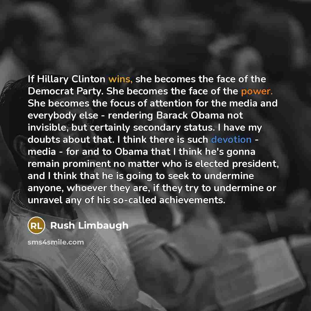 “If Hillary Clinton wins, she becomes the face of the Democrat Party. She becomes the face of the power. She becomes the focus of attention for the media and everybody else - rendering Barack Obama not invisible, but certainly secondary status. I have my doubts about that. I think there is such…” quote by Rush Limbaugh
