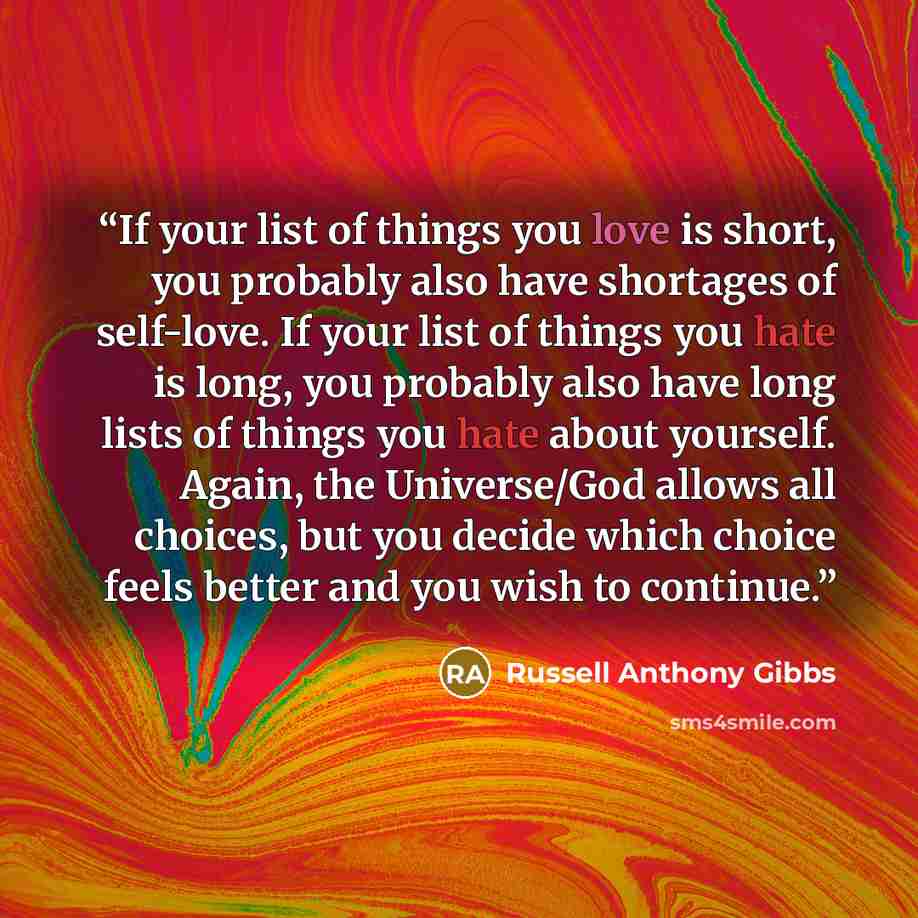 “If your list of things you love is short, you probably also have shortages of self-love. If your list of things you hate is long, you probably also have long lists of things you hate about yourself. Again, the Universe/God allows all choices, but you decide which choice feels better and you wish…” quote by Russell Anthony Gibbs