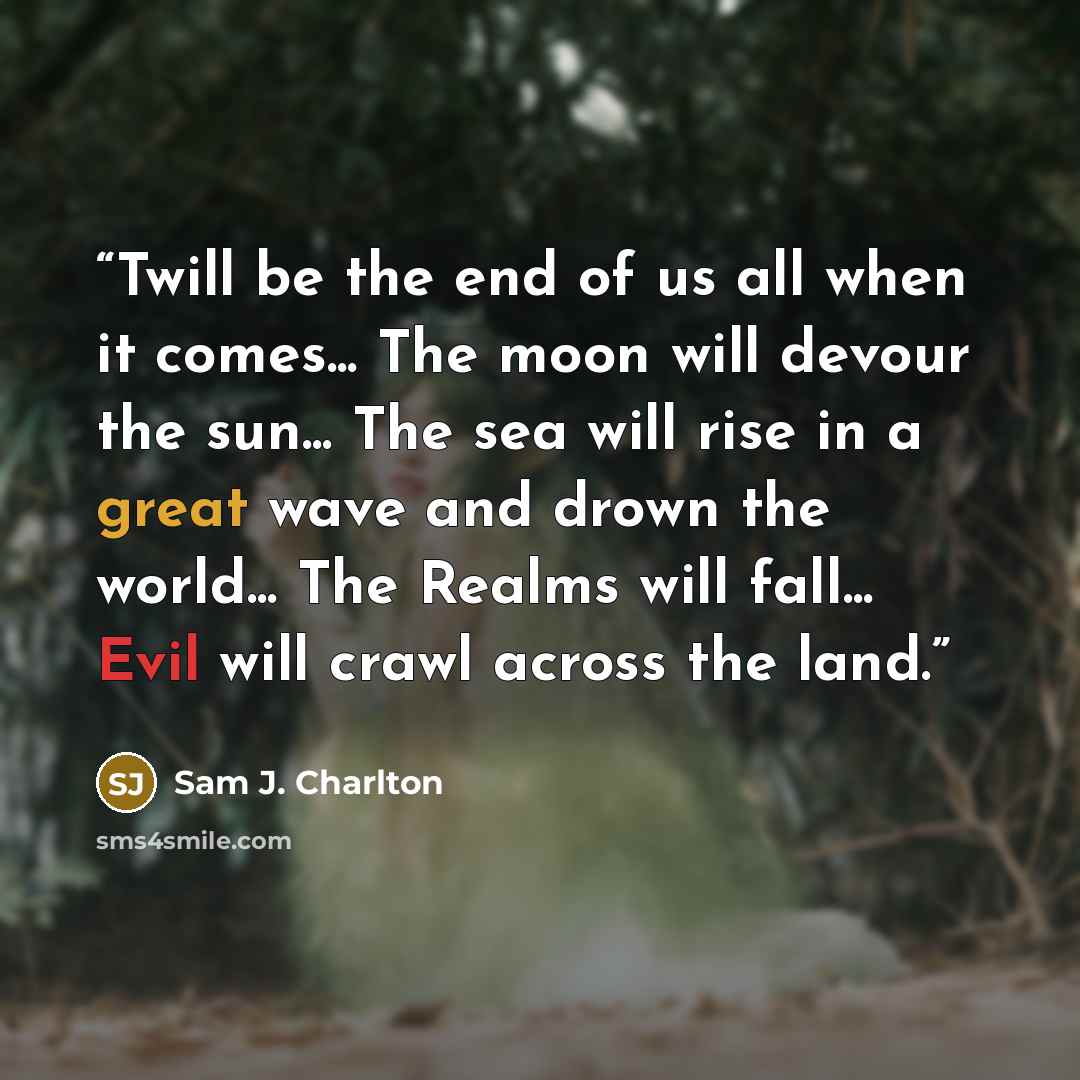 “Twill be the end of us all when it comes... The moon will devour the sun... The sea will rise in a great wave and drown the world... The Realms will fall... Evil will crawl across the land.” quote by Sam J. Charlton