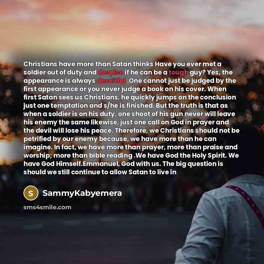 “Christians have more than Satan thinks Have you ever met a soldier out of duty and despise if he can be a tough guy? Yes, the appearance is always deceitful .One cannot just be judged by the first appearance or you never judge a book on his cover. When first Satan sees us Christians, he quickly…” quote by Sammykabyemera