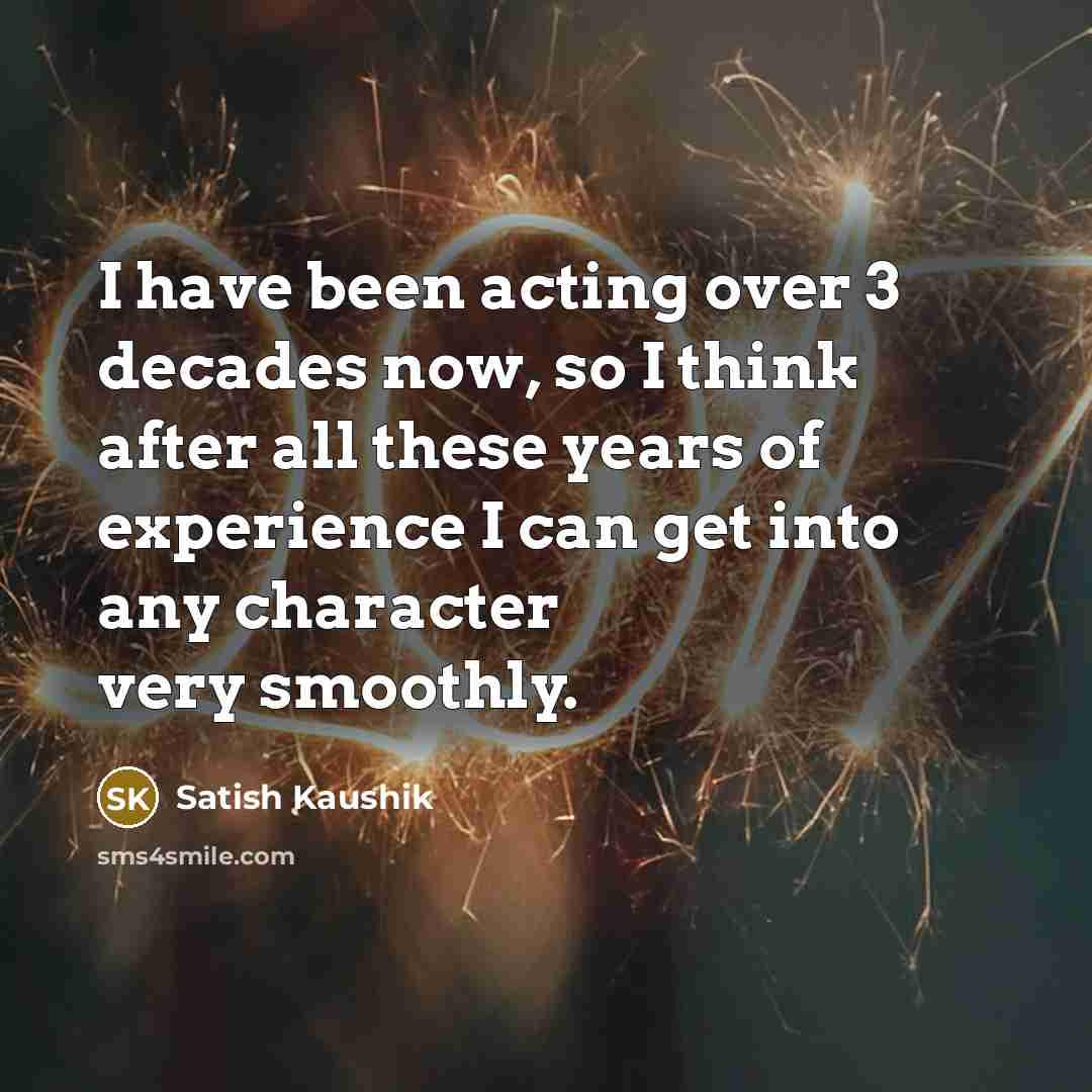 “I have been acting over 3 decades now, so I think after all these years of experience I can get into any character very smoothly.” quote by Satish Kaushik