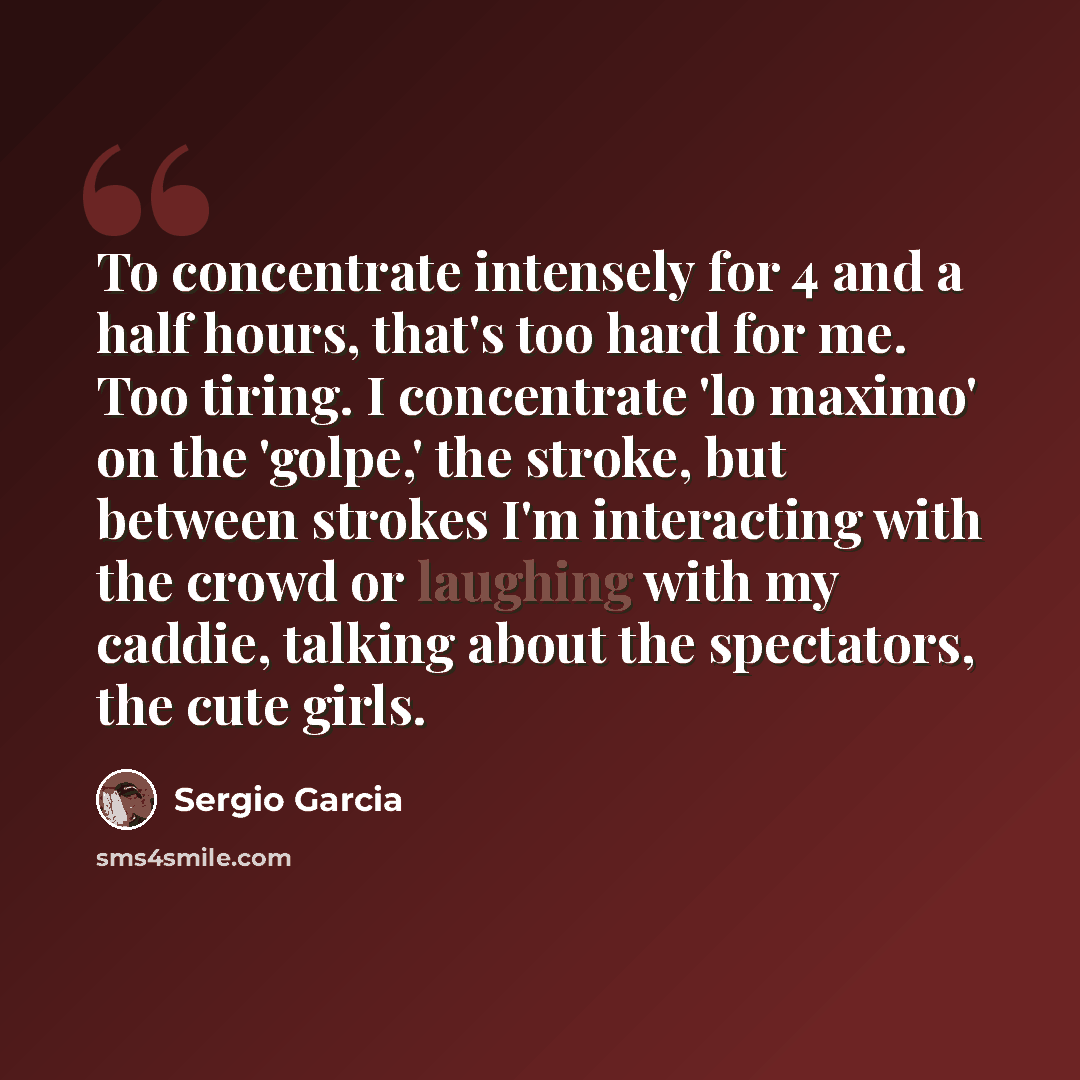 “To concentrate intensely for 4 and a half hours, that's too hard for me. Too tiring. I concentrate 'lo maximo' on the 'golpe,' the stroke, but between strokes I'm interacting with the crowd or laughing with my caddie, talking about the spectators, the cute girls.” quote by Sergio Garcia