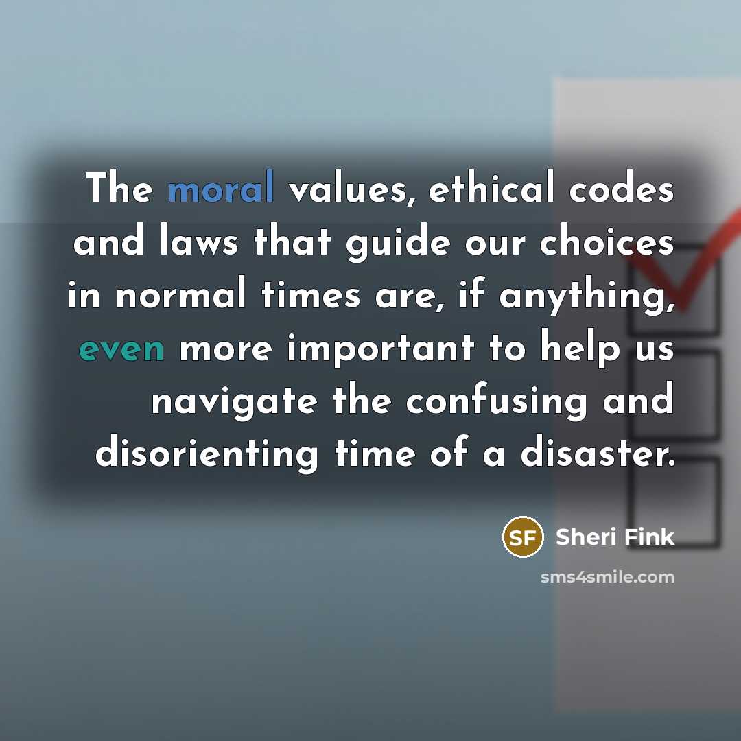 “The moral values, ethical codes and laws that guide our choices in normal times are, if anything, even more important to help us navigate the confusing and disorienting time of a disaster.” quote by Sheri Fink