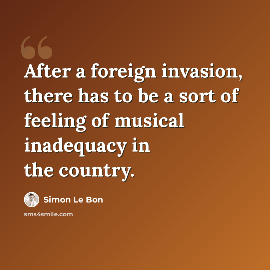 “After a foreign invasion, there has to be a sort of feeling of musical inadequacy in the country.” quote by Simon Le Bon