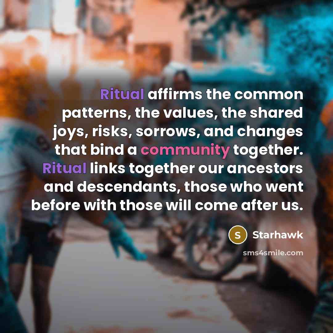 “Ritual affirms the common patterns, the values, the shared joys, risks, sorrows, and changes that bind a community together. Ritual links together our ancestors and descendants, those who went before with those will come after us.” quote by Starhawk