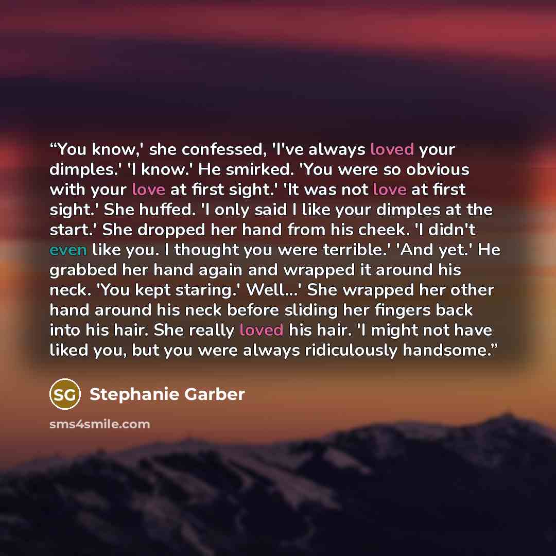 “You know,' she confessed, 'I've always loved your dimples.' 'I know.' He smirked. 'You were so obvious with your love at first sight.' 'It was not love at first sight.' She huffed. 'I only said I like your dimples at the start.' She dropped her hand from his cheek. 'I didn't even like you. I…” quote by Stephanie Garber