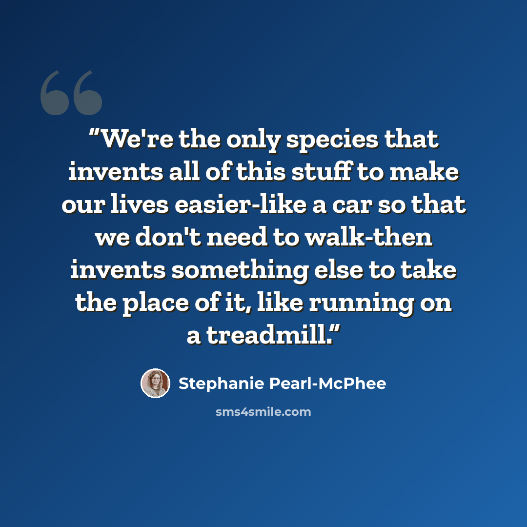 “We're the only species that invents all of this stuff to make our lives easier-like a car so that we don't need to walk-then invents something else to take the place of it, like running on a treadmill.” quote by Stephanie Pearl-McPhee