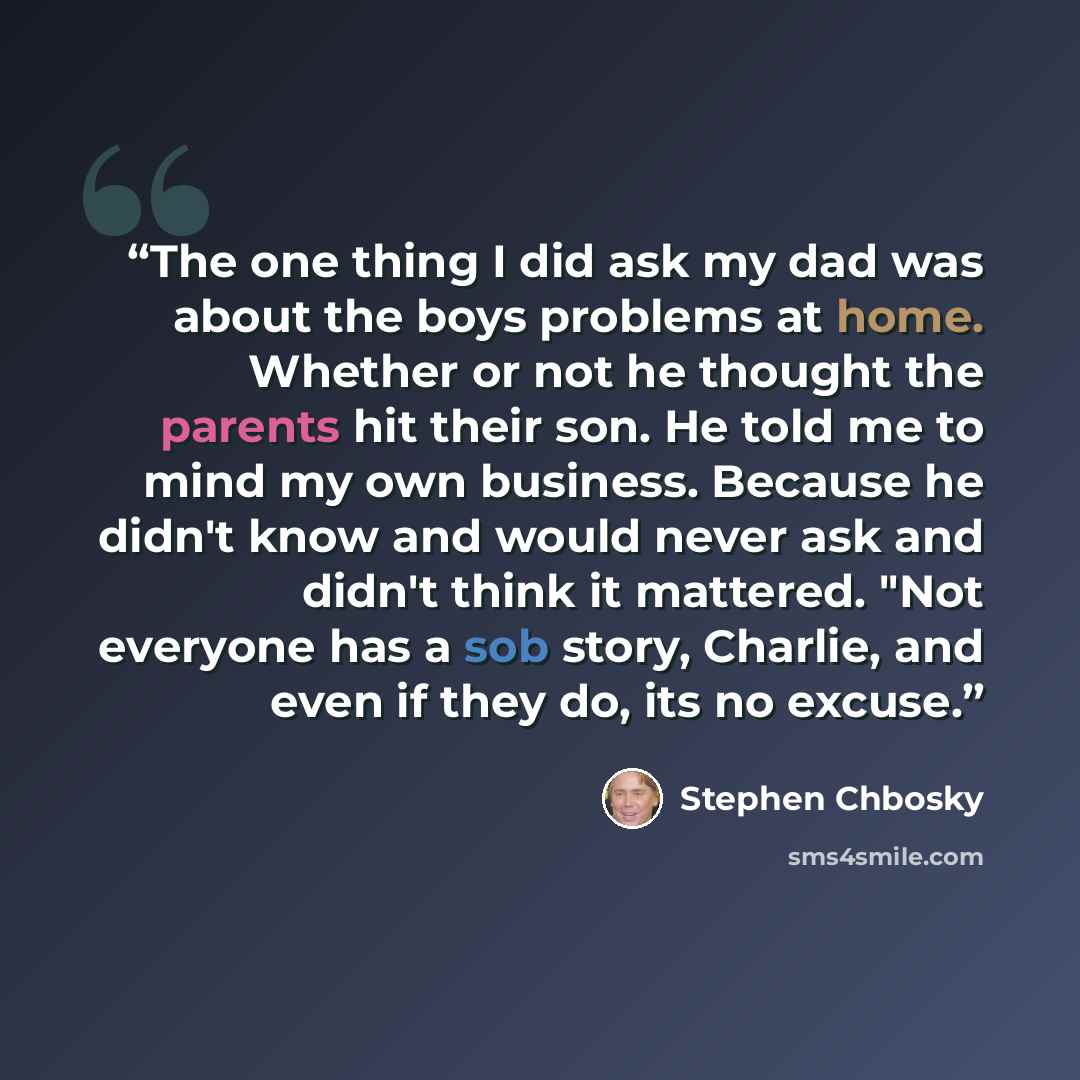 “The one thing I did ask my dad was about the boys problems at home. Whether or not he thought the parents hit their son. He told me to mind my own business. Because he didn't know and would never ask and didn't think it mattered. "Not everyone has a sob story, Charlie, and even if they do, its no…” quote by Stephen Chbosky
