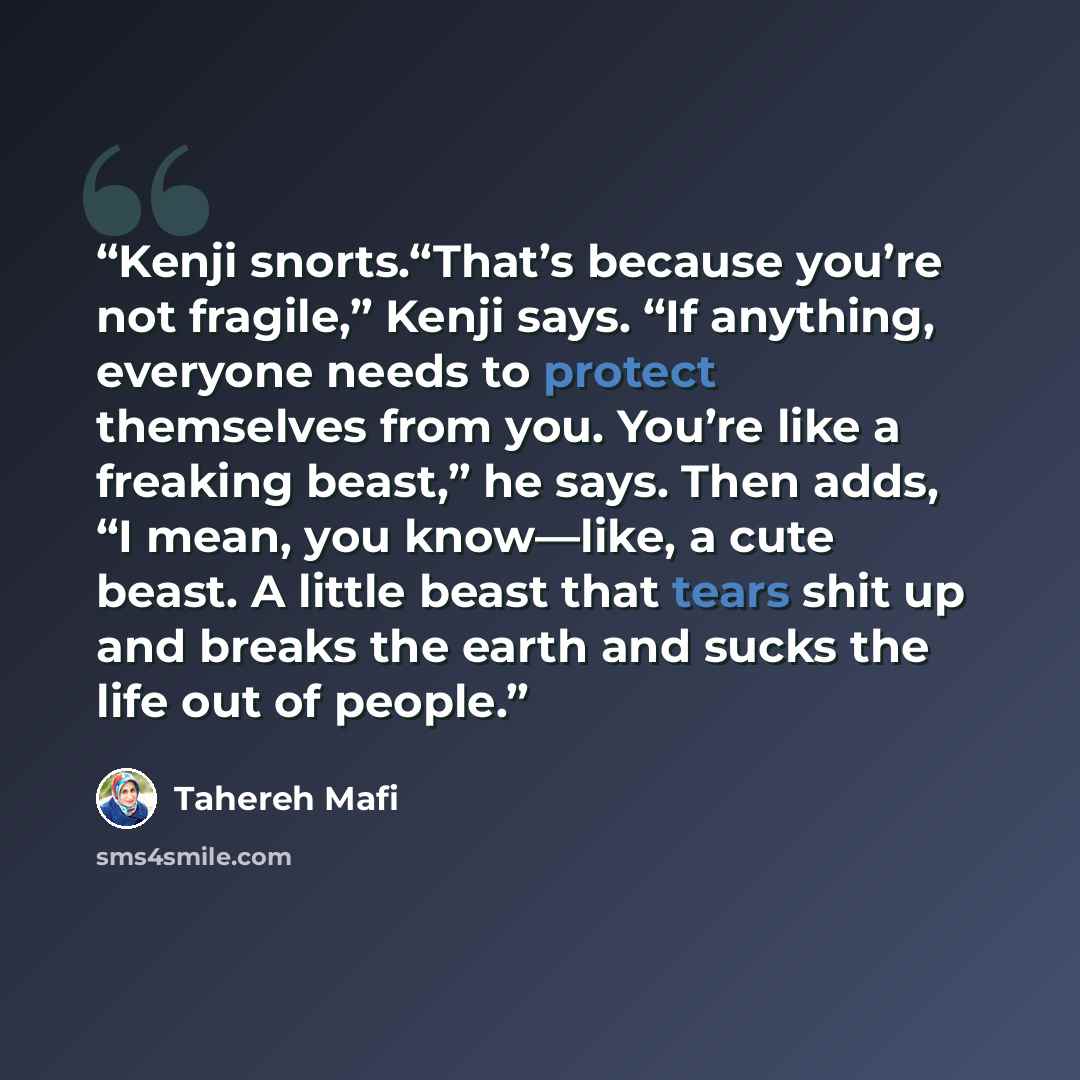 “Kenji snorts.“That’s because you’re not fragile,” Kenji says. “If anything, everyone needs to protect themselves from you. You’re like a freaking beast,” he says. Then adds, “I mean, you know—like, a cute beast. A little beast that tears shit up and breaks the earth and sucks the life out of people.” quote by Tahereh Mafi