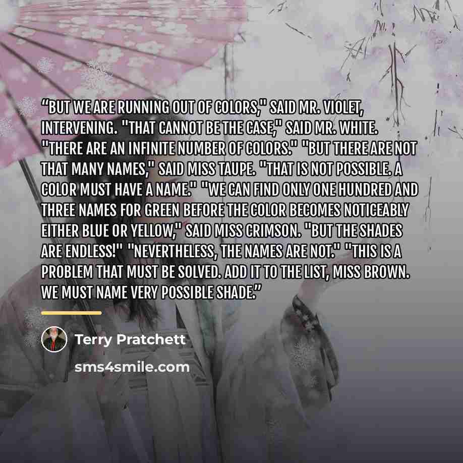 “But we are running out of colors," said Mr. Violet, intervening. "That cannot be the case," said Mr. white. "There are an infinite number of colors." "But there are not that many names," said Miss Taupe. "That is not possible. A color must have a name." "We can find only one hundred and three…” quote by Terry Pratchett