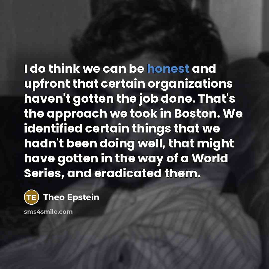 “I do think we can be honest and upfront that certain organizations haven't gotten the job done. That's the approach we took in Boston. We identified certain things that we hadn't been doing well, that might have gotten in the way of a World Series, and eradicated them.” quote by Theo Epstein