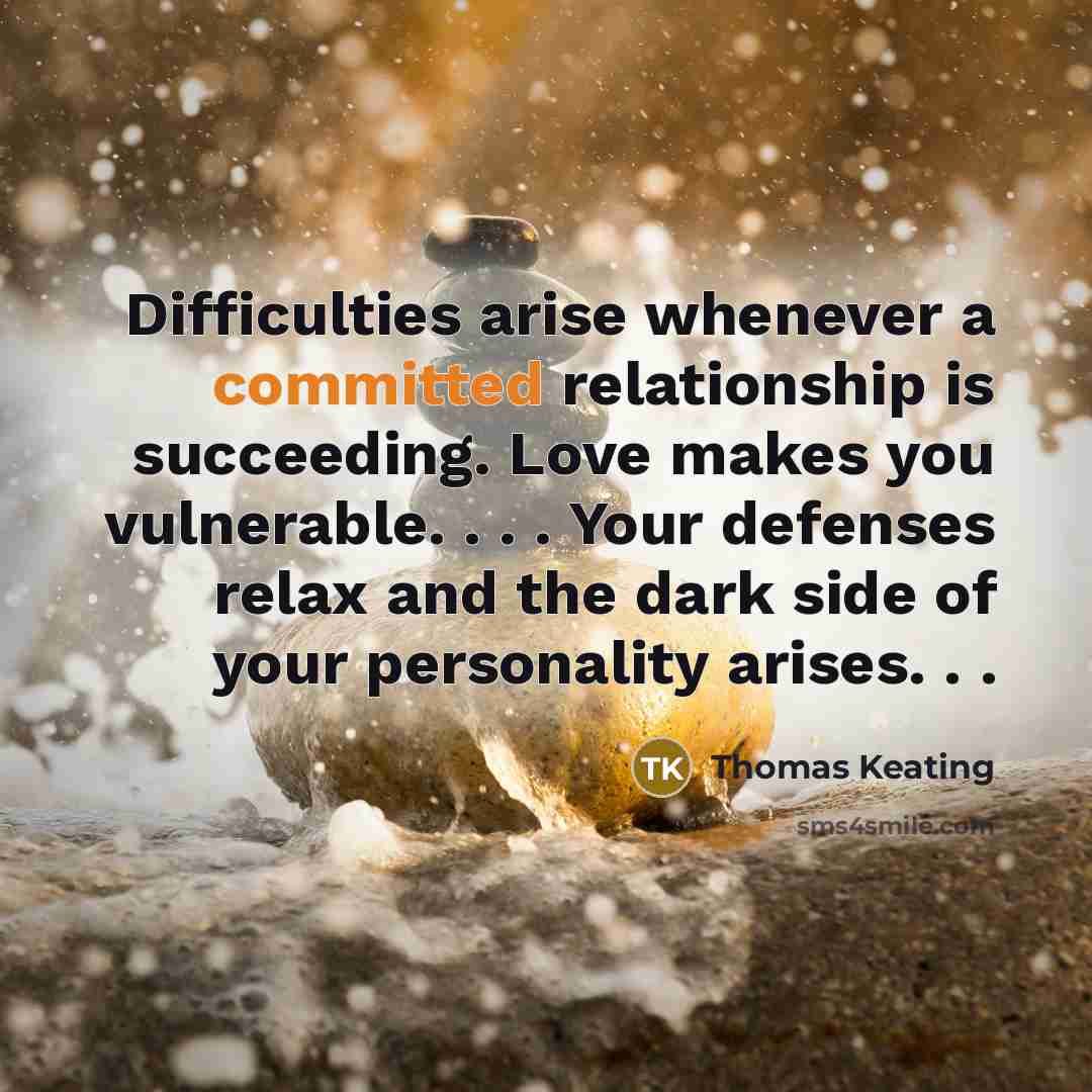 “Difficulties arise whenever a committed relationship is succeeding. Love makes you vulnerable. . . . Your defenses relax and the dark side of your personality arises. . .” quote by Thomas Keating