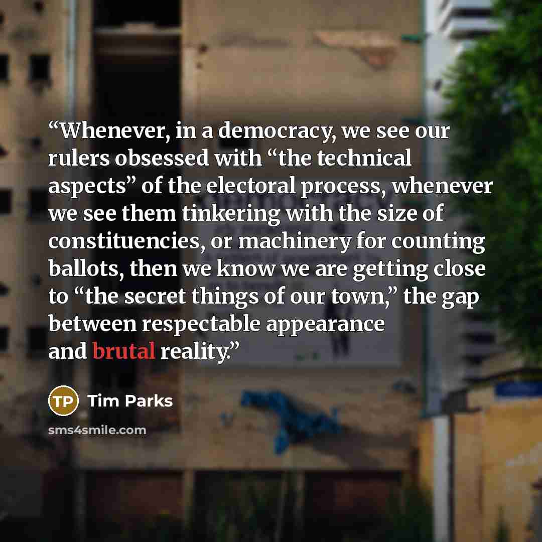 “Whenever, in a democracy, we see our rulers obsessed with “the technical aspects” of the electoral process, whenever we see them tinkering with the size of constituencies, or machinery for counting ballots, then we know we are getting close to “the secret things of our town,” the gap between…” quote by Tim Parks
