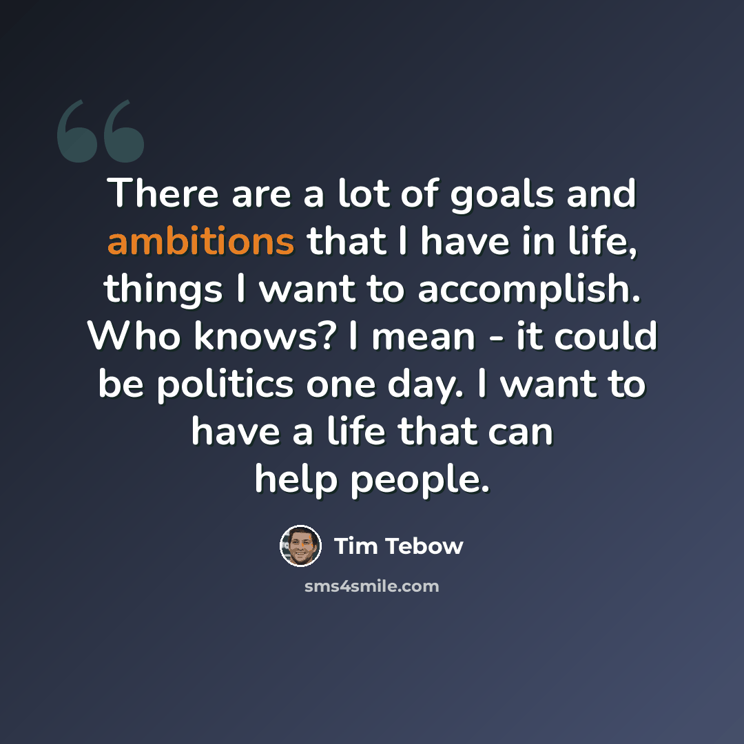 “There are a lot of goals and ambitions that I have in life, things I want to accomplish. Who knows? I mean - it could be politics one day. I want to have a life that can help people.” quote by Tim Tebow