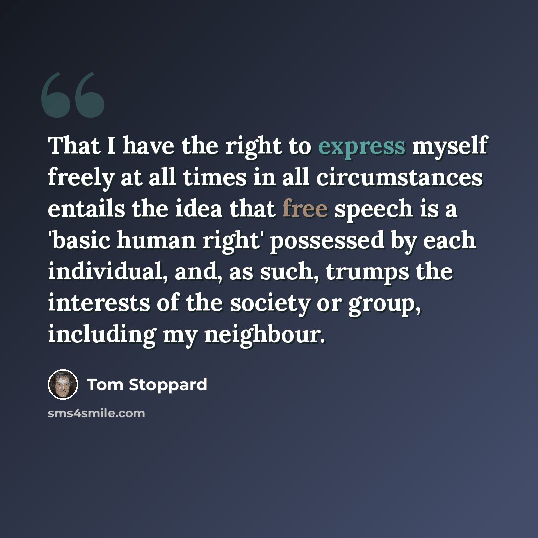 “That I have the right to express myself freely at all times in all circumstances entails the idea that free speech is a 'basic human right' possessed by each individual, and, as such, trumps the interests of the society or group, including my neighbour.” quote by Tom Stoppard