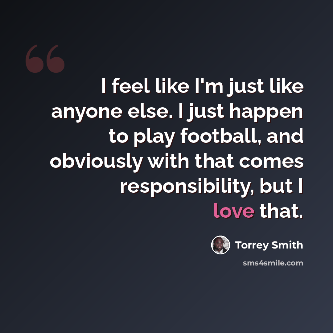 “I feel like I'm just like anyone else. I just happen to play football, and obviously with that comes responsibility, but I love that.” quote by Torrey Smith